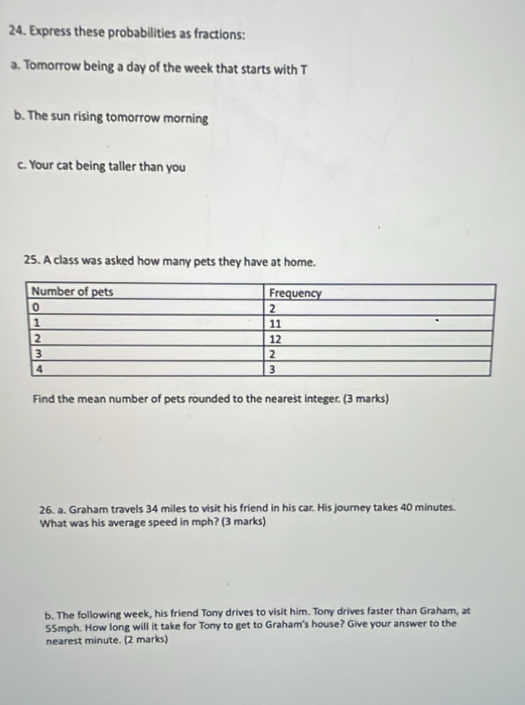 Express these probabilities as fractions: 
a. Tomorrow being a day of the week that starts with T 
b. The sun rising tomorrow morning 
c. Your cat being taller than you 
25. A class was asked how many pets they have at home. 
Find the mean number of pets rounded to the nearest integer. (3 marks) 
26. a. Graham travels 34 miles to visit his friend in his car. His journey takes 40 minutes. 
What was his average speed in mph? (3 marks) 
b. The following week, his friend Tony drives to visit him. Tony drives faster than Graham, at
55mph. How long will it take for Tony to get to Graham's house? Give your answer to the 
nearest minute. (2 marks)