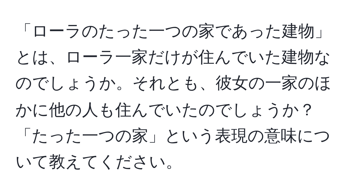 「ローラのたった一つの家であった建物」とは、ローラ一家だけが住んでいた建物なのでしょうか。それとも、彼女の一家のほかに他の人も住んでいたのでしょうか？「たった一つの家」という表現の意味について教えてください。