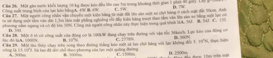 Một gàu nước khối lượng 10 kg được kéo đều lên cao 5m trong khoảng thời gian 1 phút 40 giây. Lây g=10m
Công suất trung bình của lực kéo bằngA. 4W.B. 6W. C. 5W. D. 7W.
Câu 27. Một người công nhân vận chuyên một kiện hàng từ mặt đắt lên sản một xe chở hàng ở cách mặt đất 50cm. Anh
ta sử dụng một tấm ván dài 1,3m làm mặt phẳng nghiêng rồi đây kiện hàng trượt theo tấm ván lên sản xe băng một lực có
phương năm ngang và có độ lớn 30N. Công mà người công nhân này thực hiện trong quá trình làA. 36J. B. 54J. C. 15J.
D. 39J.
Câu 28. Một ô tô có công suất của động cơ là 100kW đang chạy trên đường với vận tốc 36km/h. Lực kéo của động cơ
lúc đó làA. 1000N. B. 10^4N. C. 2778N. D. 360N.
Câu 29. Một tàu thủy chạy trên song theo đường thẳng kéo một sả lan chở hàng với lực không đổi 5. 10^3N , thực hiện
công là 15.10^6J J Sả lan đã dời chỗ theo phương của lực một quãng đường
A. 300m. B. 3000m. C. 1500m. D. 2500m.
# a đều được 10m trên mặt