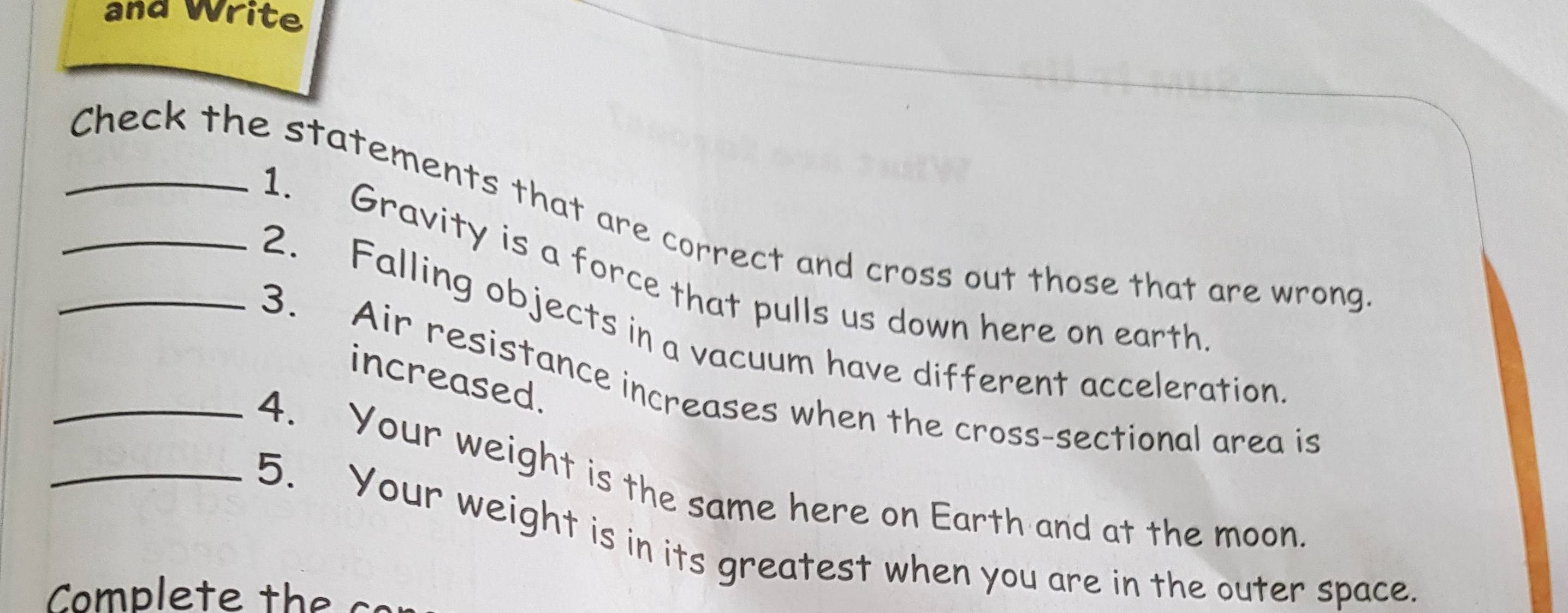 and Write 
_Check the statements that are correct and cross out those that are wrong 
1. Gravity is a force that pulls us down here on earth 
2. Falling objects in a vacuum have different acceleration 
increased. 
3. Air resistance increases when the cross-sectional area is 
_4. Your weight is the same here on Earth and at the moon 
_5. Your weight is in its greatest when you are in the outer space. 
Comp le te th