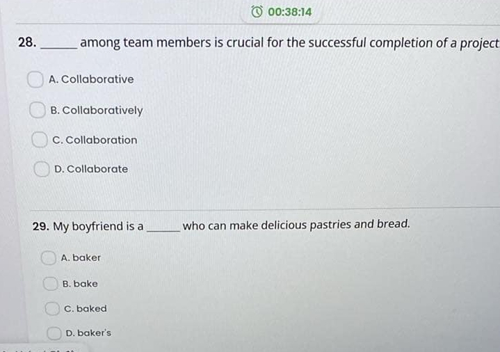 00:38:14 
28. _among team members is crucial for the successful completion of a project
A. Collaborative
B. Collaboratively
C. Collaboration
D. Collaborate
29. My boyfriend is a _who can make delicious pastries and bread.
A. baker
B. bake
C. baked
D. baker's