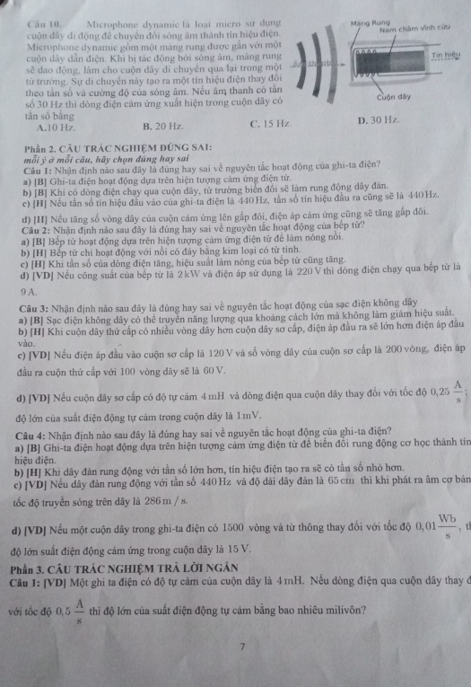 Microphone dynamic là loại micro sử dụng
cuộn dây di động để chuyển đôi sóng âm thành tín hiệu điện
Microphone dynamie gồm một màng rung được gần với mộ
cuộn dây dẫn điện. Khi bị tác động bởi sống âm, màng rung
sẽ dao động, làm cho cuộn dây di chuyến qua lại trong mộ
từ trường. Sự di chuyên này tạo ra một tín hiệu điện thay đô
theo tần số và cường độ của sóng âm. Nếu âm thanh có tần
số 30 Hz thì dòng điện cảm ứng xuất hiện trong cuộn dây c
tần số bằng
A.10 Hz B. 20 Hz. C. 15 
Phần 2. CÂU TRÁC NGHIỆM ĐÚNG SAI:
mỗi ý ở mỗi câu, hãy chọn đúng hay sai
Cu 1: Nhận định nào sau đây là đúng hay sai về nguyên tắc hoạt động của ghi-ta điện?
a) [B] Ghi-ta điện hoạt động dựa trên hiện tượng cảm ứng điện từ
b) [B] Khi có dòng điện chạy qua cuộn dây, từ trưởng biển đổi sẽ làm rung động dây đản.
c) [H] Nếu tần số tín hiệu đầu vào của ghi-ta điện là 440 Hz, tần số tin hiệu đầu ra cũng sẽ là 440Hz.
d) [H] Nếu tăng số vòng dây của cuộn cám ứng lên gắp đôi, điện áp cảm ứng cũng sẽ tăng gấp đôi.
Câu 2: Nhận định nào sau đây là đủng hay sai về nguyên tắc hoạt động của bếp từ?
a) [B] Bếp tử hoạt động dựa trên hiện tượng cảm ứng điện từ để làm nóng nổi
b) [H] Bếp từ chi hoạt động với nồi có đảy bằng kim loại có từ tinh.
c) [H] Khi tần số của dòng điện tăng, hiệu suất làm nóng của bếp từ cũng tăng.
d) [VD] Nếu công suất của bếp từ là 2 kW và điện áp sử dụng là 220 V thì đòng điện chạy qua bếp từ là
9 A.
Câu 3: Nhận định nào sau đây là đúng hay sai về nguyên tắc hoạt động của sạc điện không dây
a) [B] Sạc điện không dây có thể truyền năng lượng qua khoảng cách lớn mà không làm giảm hiệu suất.
b) [H] Khi cuộn dây thứ cấp có nhiều vòng đây hơn cuộn dây sơ cấp, điện áp đầu ra sẽ lớn hơn điện áp đầu
vào.
c) [VD] Nếu điện áp đầu vào cuộn sơ cấp là 120 V và số vòng dây của cuộn sơ cấp là 200 vòng, điện áp
đầu ra cuộn thứ cấp với 100 vòng dây sẽ là 60 V.
d) [VD] Nếu cuộn dây sơ cấp có độ tự cảm 4 mH và dòng điện qua cuộn dây thay đổi với tốc độ 0,25  A/s 
độ lớn của suất điện động tự cảm trong cuộn dây là 1 mV.
Câu 4: Nhận định nào sau đây là đúng hay sai về nguyên tắc hoạt động của ghi-ta điện?
a) [B] Ghi-ta điện hoạt động dựa trên hiện tượng cảm ứng điện từ để biển đồi rung động cơ học thành tín
hiệu điện.
b) [H] Khi dây đàn rung động với tần số lớn hơn, tín hiệu điện tạo ra sẽ có tần số nhỏ hơn.
c) [VD] Nếu dây đàn rung động với tần số 440 Hz và độ dài dây đàn là 65 cm thì khi phát ra âm cơ bản
tốc độ truyền sóng trên dây là 286 m / s.
d) [VD] Nếu một cuộn dây trong ghi-ta điện có 1500 vòng và từ thông thay đổi với tốc độ 0,01 Wb/s  , tl
độ lớn suất điện động cảm ứng trong cuộn dây là 15 V.
Phần 3. CÂU TRÁC NGHIỆM TRẢ LỜI NGÂN
Câu 1: [VD] Một ghi ta điện có độ tự cảm của cuộn dây là 4 mH. Nếu dòng điện qua cuộn dây thay ở
với tốc độ 0, 5  A/s  thi độ lớn của suất điện động tự cảm bằng bao nhiêu milivôn?
7