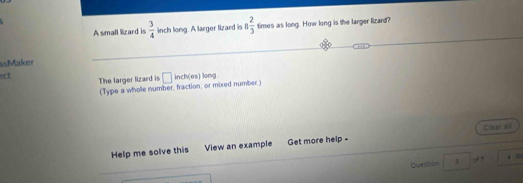 A small lizard is  3/4  inch long. A larger lizard is 8 2/3  times as long. How long is the larger lizard? 
ssMaker 
ct 
The larger lizard is □ inch (es) long. 
(Type a whole number, fraction, or mixed number.) 
Help me solve this View an example Get more help - Clear all 
Question 3 of 7 (