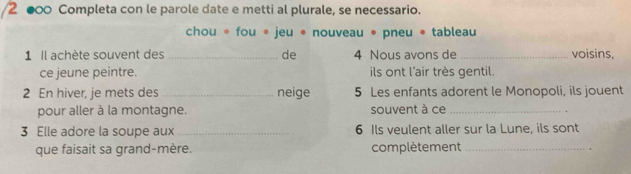 2 ●∞0 Completa con le parole date e metti al plurale, se necessario. 
chou * fou * jeu * nouveau • pneu @ tableau 
1 Il achète souvent des_ de 4 Nous avons de_ voisins, 
ce jeune peintre. ils ont l'air très gentil. 
2 En hiver, je mets des _neige 5 Les enfants adorent le Monopoli, ils jouent 
pour aller à la montagne. souvent à ce _. 
3 Elle adore la soupe aux _ 6 Ils veulent aller sur la Lune, ils sont 
que faisait sa grand-mère. complètement _.