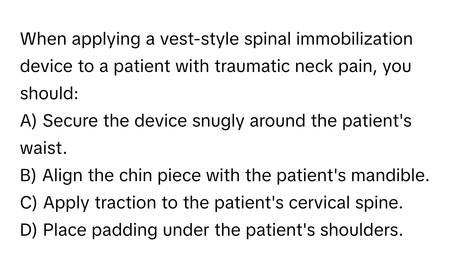 When applying a vest-style spinal immobilization device to a patient with traumatic neck pain, you should:

A) Secure the device snugly around the patient's waist. 
B) Align the chin piece with the patient's mandible. 
C) Apply traction to the patient's cervical spine. 
D) Place padding under the patient's shoulders.