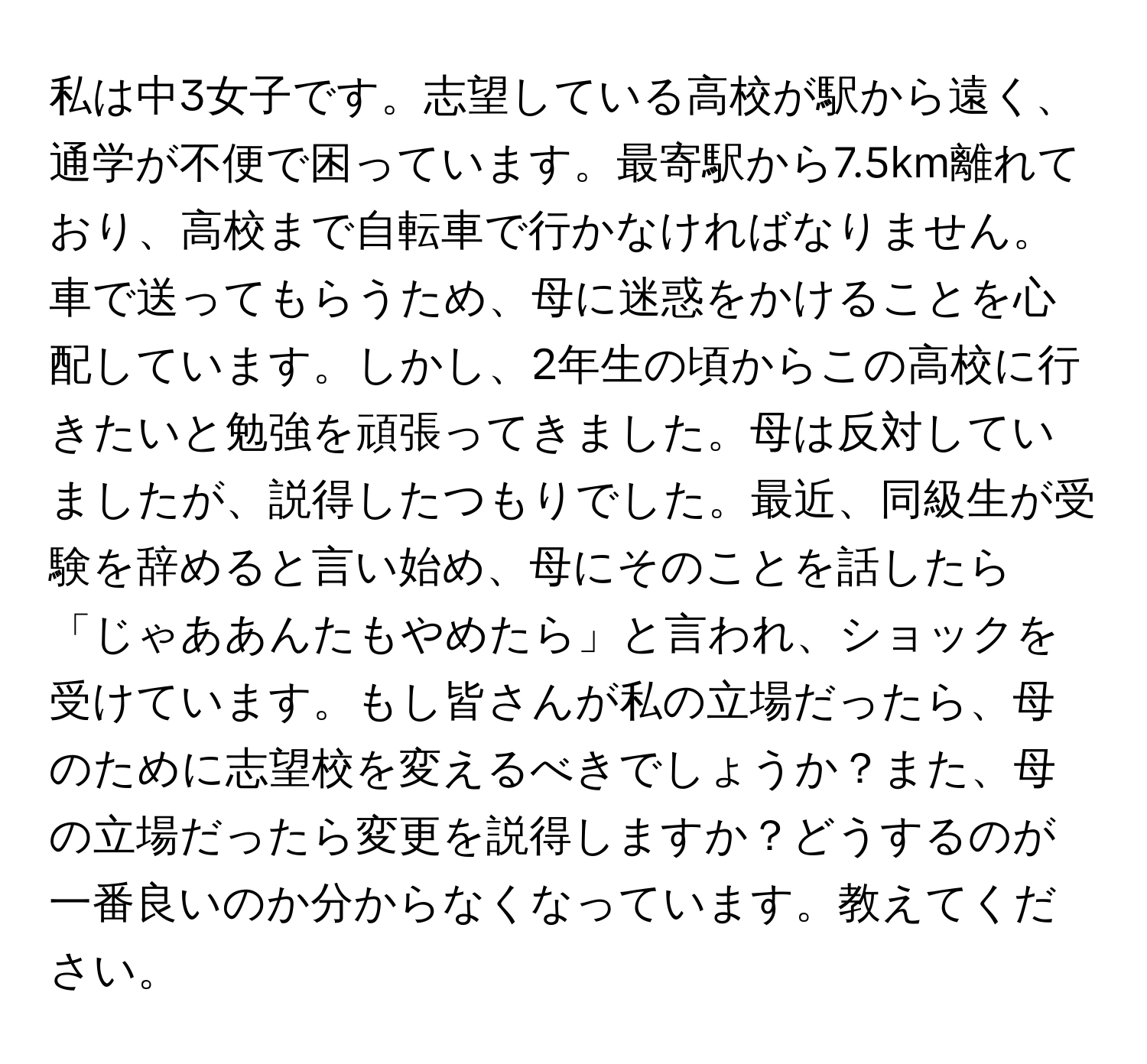 私は中3女子です。志望している高校が駅から遠く、通学が不便で困っています。最寄駅から7.5km離れており、高校まで自転車で行かなければなりません。車で送ってもらうため、母に迷惑をかけることを心配しています。しかし、2年生の頃からこの高校に行きたいと勉強を頑張ってきました。母は反対していましたが、説得したつもりでした。最近、同級生が受験を辞めると言い始め、母にそのことを話したら「じゃああんたもやめたら」と言われ、ショックを受けています。もし皆さんが私の立場だったら、母のために志望校を変えるべきでしょうか？また、母の立場だったら変更を説得しますか？どうするのが一番良いのか分からなくなっています。教えてください。