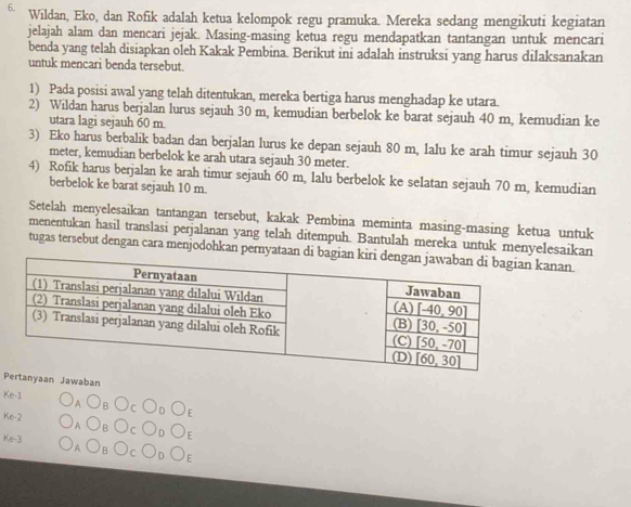 Wildan, Eko, dan Rofik adalah ketua kelompok regu pramuka. Mereka sedang mengikuti kegiatan
jelajah alam dan mencari jejak. Masing-masing ketua regu mendapatkan tantangan untuk mencari
benda yang telah disiapkan oleh Kakak Pembina. Berikut ini adalah instruksi yang harus dilaksanakan
untuk mencari benda tersebut.
1) Pada posisi awal yang telah ditentukan, mereka bertiga harus menghadap ke utara.
2) Wildan harus berjalan lurus sejauh 30 m, kemudian berbelok ke barat sejauh 40 m, kemudian ke
utara lagi sejauh 60 m.
3) Eko harus berbalik badan dan berjalan lurus ke depan sejauh 80 m, lalu ke arah timur sejauh 30
meter, kemudian berbelok ke arah utara sejauh 30 meter.
4) Rofik harus berjalan ke arah timur sejauh 60 m, lalu berbelok ke selatan sejauh 70 m, kemudian
berbelok ke barat sejauh 10 m.
Setelah menyelesaikan tantangan tersebut, kakak Pembina meminta masing-masing ketua untuk
menentukan hasil translasi perjalanan yang telah ditempuh. Bantulah mereka untuk menyelesaikan
tugas tersebut dengan cara menjodohkan pernyataan di anan
aan Jawaban
Ke-1
Ke-2
E
Ke-3
E
F