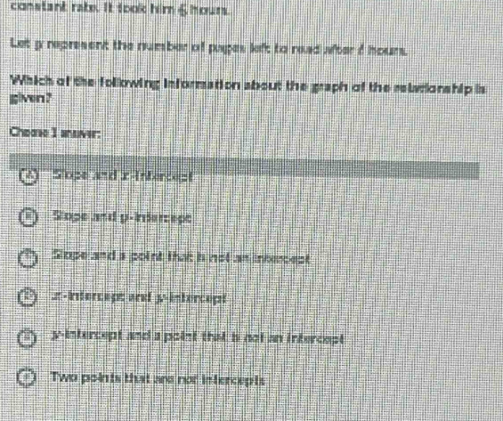 constant rate. It took him & hours.
Let y represent the number of pages left to read after d hours.
Which of the following information sbout the graph of the relrionship is
given?
Chome I ansver:
Sope and z -Intercest
Slope and p -Indercept
Stope and a point that h not an intercept
# -Intercep: ard y-intercept
y-intercept and a point that i not an intercept
Two points that are not intercepts