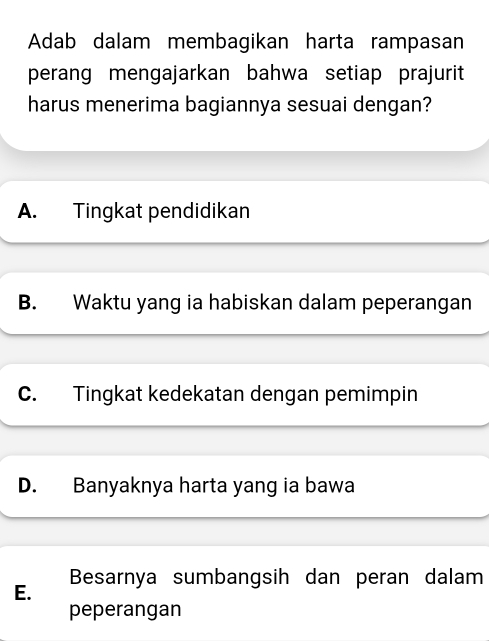 Adab dalam membagikan harta rampasan
perang mengajarkan bahwa setiap prajurit
harus menerima bagiannya sesuai dengan?
A. Tingkat pendidikan
B. Waktu yang ia habiskan dalam peperangan
C. Tingkat kedekatan dengan pemimpin
D. Banyaknya harta yang ia bawa
Besarnya sumbangsih dan peran dalam
E.
peperangan