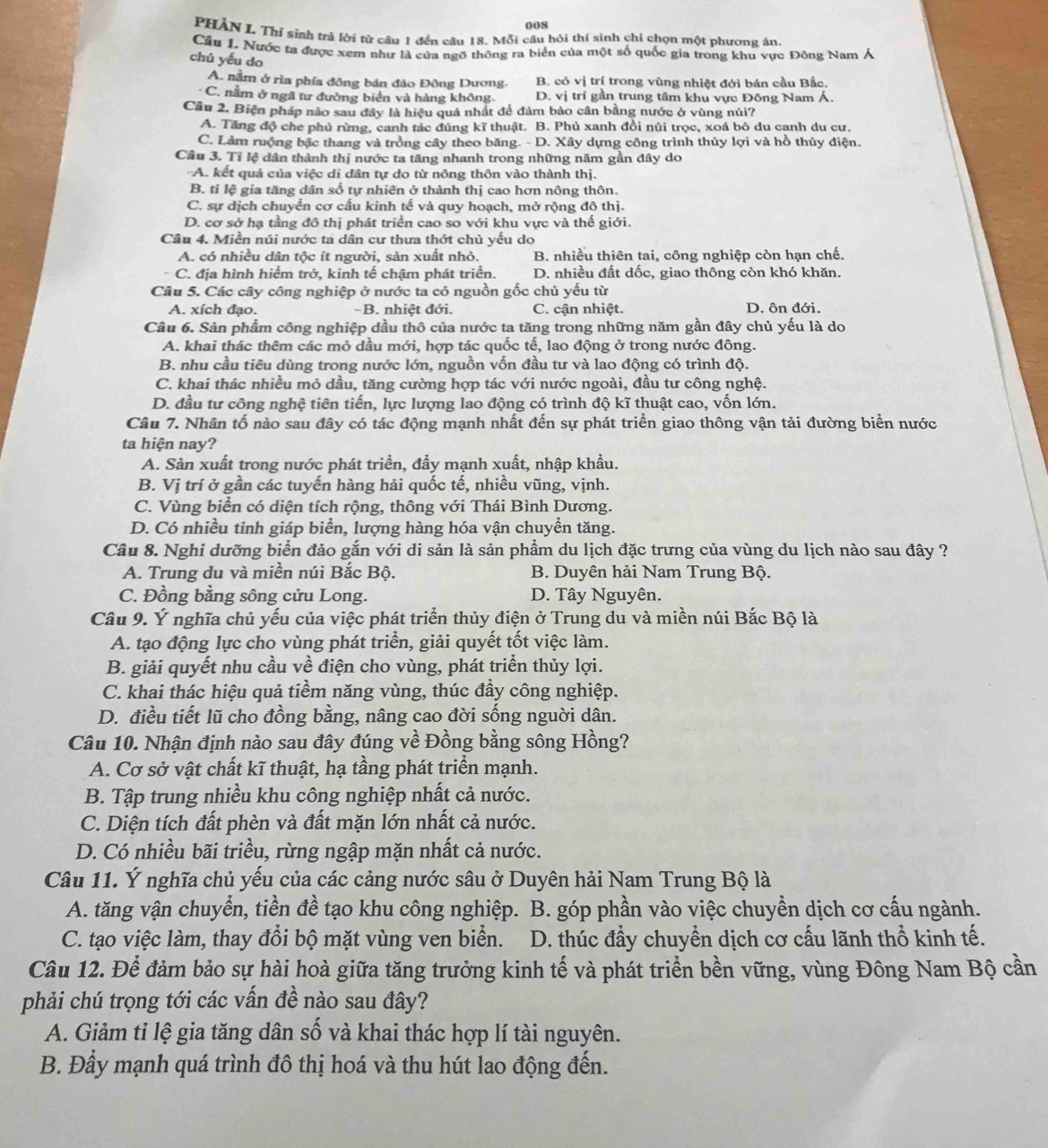 008
PHẢN I. Thí sinh trả lời từ câu 1 đến câu 18. Mỗi câu hỏi thí sinh chi chọn một phương án.
Câu 1. Nước ta được xem như là cửa ngỡ thông ra biển của một số quốc gia trong khu vực Đông Nam Á
chú yếu do
A. nằm ở rìa phía đồng bán đảo Đông Dương- B. có vị trí trong vùng nhiệt đới bán cầu Bắc.
C. nằm ở ngã tư đường biển và hàng không. D. vị trí gần trung tâm khu vực Đông Nam Á.
Cầu 2. Biện pháp nào sau đây là hiệu quả nhất để đâm bảo cần bằng nước ở vùng núi?
A. Tăng độ che phủ rừng, canh tác đúng kĩ thuật. B. Phủ xanh đồi núi trọc, xoá bỏ du canh du cư.
C. Làm ruộng bậc thang và trồng cây theo băng. - D. Xây dựng công trình thủy lợi và hồ thủy điện.
Câu 3. Tỉ lệ dân thành thị nước ta tăng nhanh trong những năm gần đây do
A. kết quả của việc di dân tự do từ nông thôn vào thành thị.
B. tỉ lệ gia tăng dân số tự nhiên ở thành thị cao hơn nông thôn.
C. sự dịch chuyển cơ cấu kinh tế và quy hoạch, mở rộng đô thị.
D. cơ sở hạ tằng đô thị phát triển cao so với khu vực và thể giới.
Câu 4. Miền núi nước ta dân cư thưa thớt chủ yếu do
A. có nhiều dân tộc ít người, sản xuất nhỏ.  B. nhiều thiên tai, công nghiệp còn hạn chế.
C. địa hình hiểm trở, kinh tế chậm phát triển. D. nhiều đất dốc, giao thông còn khó khăn.
Câu 5. Các cây công nghiệp ở nước ta có nguồn gốc chủ yếu từ
A. xích đạo. -B. nhiệt đới. C. cận nhiệt. D. ôn đới.
Cầu 6. Sản phẩm công nghiệp dầu thô của nước ta tăng trong những năm gần đây chủ yếu là do
A. khai thác thêm các mỏ dầu mới, hợp tác quốc tế, lao động ở trong nước đông.
B. nhu cầu tiêu dùng trong nước lớn, nguồn vốn đầu tư và lao động có trình độ.
C. khai thác nhiều mỏ dầu, tăng cường hợp tác với nước ngoài, đầu tư công nghệ.
D. đầu tư công nghệ tiên tiến, lực lượng lao động có trình độ kĩ thuật cao, vốn lớn.
Câu 7. Nhân tố nào sau đây có tác động mạnh nhất đến sự phát triển giao thông vận tải đường biển nước
ta hiện nay?
A. Sản xuất trong nước phát triển, đẩy mạnh xuất, nhập khẩu.
B. Vị trí ở gần các tuyến hàng hải quốc tế, nhiều vũng, vịnh.
C. Vùng biển có diện tích rộng, thông với Thái Bình Dương.
D. Có nhiều tinh giáp biển, lượng hàng hóa vận chuyền tăng.
Câu 8. Nghi dưỡng biển đảo gắn với di sản là sản phẩm du lịch đặc trưng của vùng du lịch nào sau đây ?
A. Trung du và miền núi Bắc Bộ. B. Duyên hải Nam Trung Bộ.
C. Đồng bằng sông cửu Long. D. Tây Nguyên.
Câu 9. Ý nghĩa chủ yếu của việc phát triển thủy điện ở Trung du và miền núi Bắc Bộ là
A. tạo động lực cho vùng phát triển, giải quyết tốt việc làm.
B. giải quyết nhu cầu về điện cho vùng, phát triển thủy lợi.
C. khai thác hiệu quả tiềm năng vùng, thúc đầy công nghiệp.
D. điều tiết lũ cho đồng bằng, nâng cao đời sống nguời dân.
Câu 10. Nhận định nào sau đây đúng về Đồng bằng sông Hồng?
A. Cơ sở vật chất kĩ thuật, hạ tầng phát triển mạnh.
B. Tập trung nhiều khu công nghiệp nhất cả nước.
C. Diện tích đất phèn và đất mặn lớn nhất cả nước.
D. Có nhiều bãi triều, rừng ngập mặn nhất cả nước.
Câu 11. Ý nghĩa chủ yếu của các cảng nước sâu ở Duyên hải Nam Trung Bộ là
A. tăng vận chuyển, tiền đề tạo khu công nghiệp. B. góp phần vào việc chuyển dịch cơ cấu ngành.
C. tạo việc làm, thay đổi bộ mặt vùng ven biển.  D. thúc đầy chuyển dịch cơ cấu lãnh thổ kinh tế.
Câu 12. Để đảm bảo sự hài hoà giữa tăng trưởng kinh tế và phát triển bền vững, vùng Đông Nam Bộ cần
phải chú trọng tới các vấn đề nào sau đây?
A. Giảm tỉ lệ gia tăng dân số và khai thác hợp lí tài nguyên.
B. Đầy mạnh quá trình đô thị hoá và thu hút lao động đến.