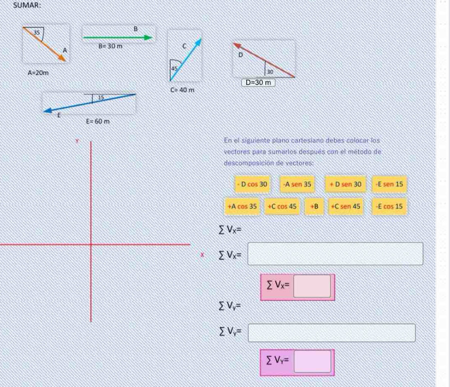 SUMAR:
35
B
B=30m
C
A
45
A=20m
D=30m
Ccirc 40m
15
E
E=60m
En el siguiante plano cartesiano debas colocar los 
vectores para sumarios después con el método de 
descomposición de vectores:
-Dcos 30 -Asen 35 Dsen30 E sen 15
+Acos 35 N +Ccos 45 +B +Csen 45 -E cos 15
sumlimits V_x=
sumlimits V_x=□
sumlimits V_x=□
sumlimits V_v=
sumlimits V_y=□
sumlimits V_Y=□