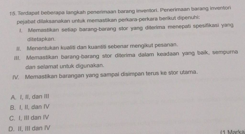 Terdapat beberapa langkah penerimaan barang inventori. Penerimaan barang inventori
pejabat dilaksanakan untuk memastikan perkara-perkara berikut dipenuhi:
1. Memastikan setiap barang-barang stor yang diterima menepati spesifikasi yang
ditetapkan.
II. Menentukan kualiti dan kuantiti sebenar mengikut pesanan.
III. Memastikan barang-barang stor diterima dalam keadaan yang baik, sempurna
dan selamat untuk digunakan.
IV. Memastikan barangan yang sampai disimpan terus ke stor utama.
A. I, II, dan III
B. I, II, dan IV
C. I, III dan IV
D. II, III dan IV
(1 Märka