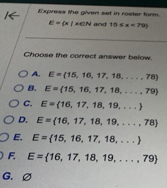 Express the given set in roster form.
E= x|x∈ N and 15≤ x<79)
_
_
Choose the correct answer below.
A. E= 15,16,17,18,...,78
B. E= 15,16,17,18,...,79
C. E= 16,17,18,19,...
D. E= 16,17,18,19,...,78
E. E= 15,16,17,18,...
F E= 16,17,18,19,...,79
G.