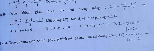 C.  (x-1)/2 = (y-1)/1 = (z+2)/1  D. frac -10=frac 5-frac -5
30. Trong không gian Oxyz , cho hai đường thằng d_1: (x-1)/1 = (y-3)/-1 = (z+1)/1  và
d_2: (x-5)/2 = (y+1)/-2 = (z-3)/1 . Mặt phẳng (P) chứa d_1 và d_1 có phương trình là
A. x+y-4=0 B. x+3y-z=0 C. 2x-3y-z+1=0 D. 2x-2y+z=0
3u 31. Trong không gian Oxyz , phương trình mặt phẳng chứa hai đường thẳng: (d):beginarrayl x=2+t y=-1+3t z=1+2tendarray. ^·  và