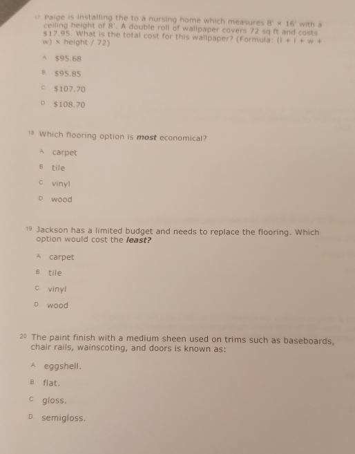 Paige is installing the to a nursing home which measures 8^2* 16' with a
ceiling height of 8'. A double roll of wallpaper covers 72 sq ft and costs
$17.95. What is the total cost for this wallpaper? (Formula: (1+1+w+
w) × height / 72)
A $95.68
8 $95.85
c $107.70
$108,70
1* Which flooring option is most economical?
A carpet
B tile
c vinyl
D. wood
19. Jackson has a limited budget and needs to replace the flooring. Which
option would cost the least?
A carpet
B tile
c vinyl
wood
20 The paint finish with a medium sheen used on trims such as baseboards,
chair rails, wainscoting, and doors is known as:
A eggshell.
B.flat.
c gloss.
D. semigloss.