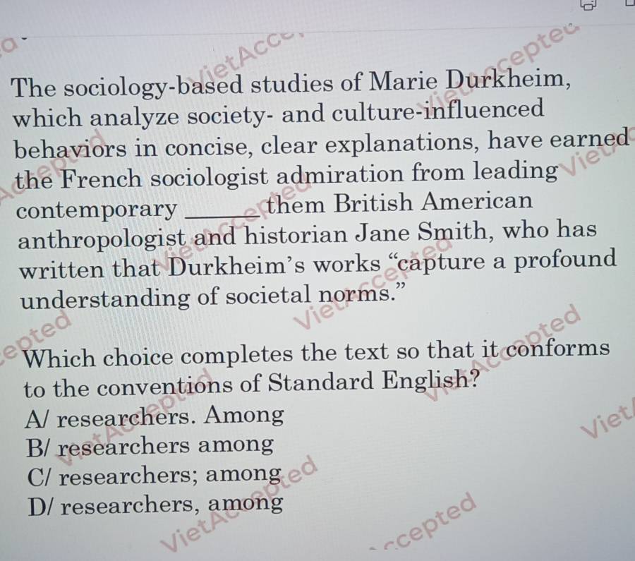 The sociology-based studies of Marie Durkheim,
which analyze society- and culture-influenced
behaviors in concise, clear explanations, have earned
the French sociologist admiration from leading
contemporary _them British American
anthropologist and historian Jane Smith, who has
written that Durkheim’s works “capture a profound
understanding of societal norms.”
Which choice completes the text so that it conforms
to the conventions of Standard English?
A/ researchers. Among
√iet
B/ researchers among
C/ researchers; among
D/ researchers, among
* a cete