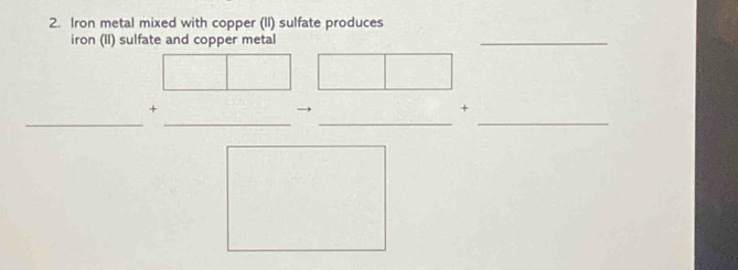 Iron metal mixed with copper (II) sulfate produces 
iron (II) sulfate and copper metal 
_ 
_ 
__ 
_ 
+ 
→ 
+