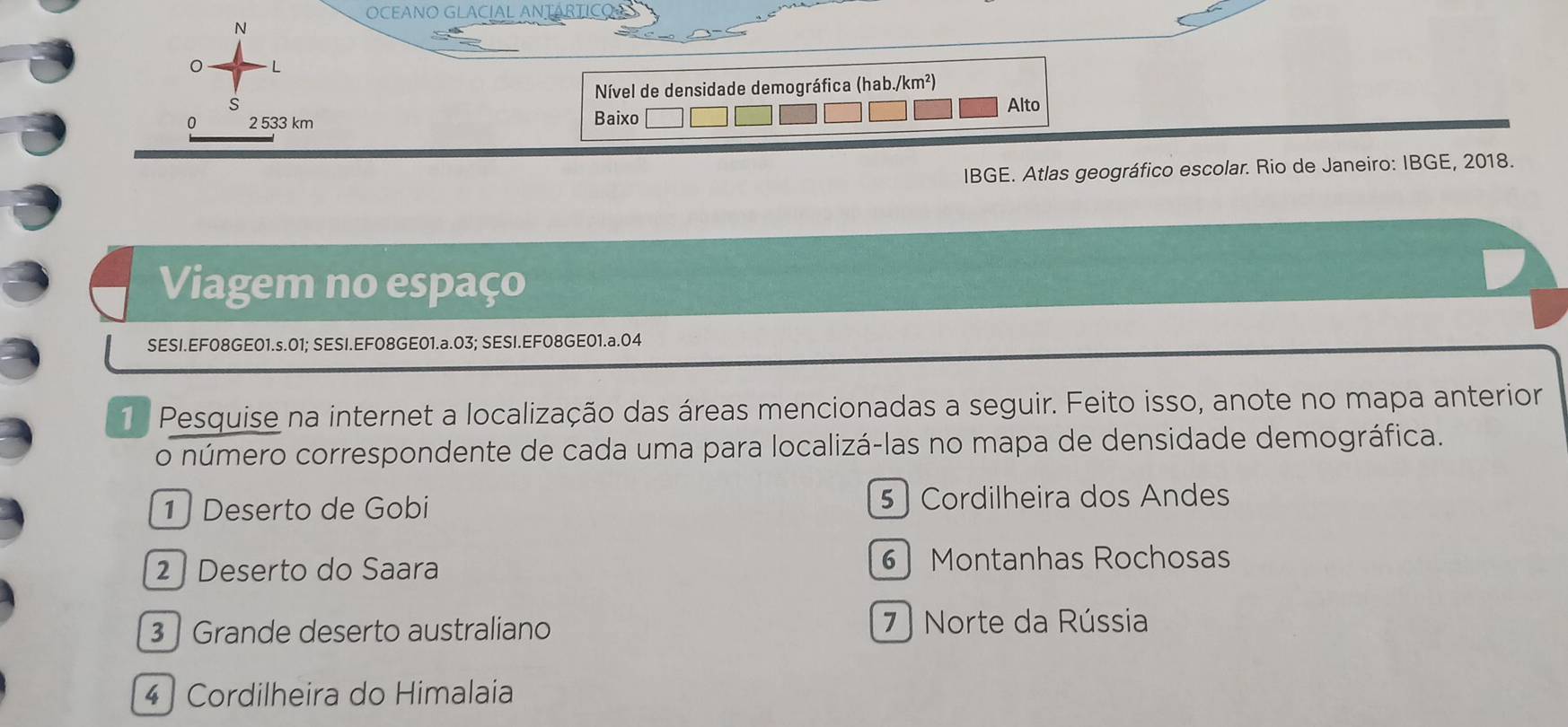 OCEANO GLACÍAL ANTARTICO
N
0 L
S Nível de densidade demográfica (hab./km²)
Alto
0 2 533 km Baixo
IBGE. Atlas geográfico escolar. Rio de Janeiro: IBGE, 2018.
Viagem no espaço
SESI.EF08GE01.s.01; SESI.EF08GE01.a.03; SESI.EF08GE01.a.04
1 Pesquise na internet a localização das áreas mencionadas a seguir. Feito isso, anote no mapa anterior
o número correspondente de cada uma para localizá-las no mapa de densidade demográfica.
1] Deserto de Gobi 5 ) Cordilheira dos Andes
2 | Deserto do Saara 6 Montanhas Rochosas
3 ] Grande deserto australiano 7 ) Norte da Rússia
4 ] Cordilheira do Himalaia