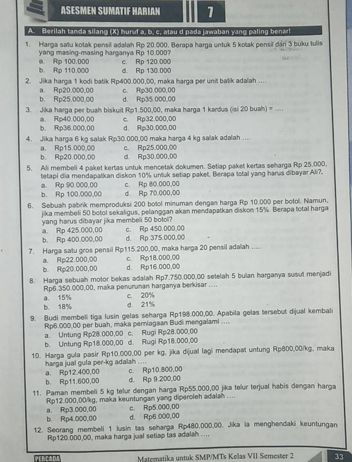 ASESMEN SUMATIF HARIAN 1
A. Berilah tanda silang (X) huruf a, b, c, atau d pada jawaban yang paling benar!
1. Harga satu kotak pensil adalah Rp 20.000. Berapa harga untuk 5 kotak pensil dan 3 buku tulis
yang masing-masing harganya Rp 10.000?
a. Rp 100.000 c. Rp 120.000
b. Rp 110.000 d. Rp 130.000
2. Jika harga 1 kodi batik Rp400.000,00, maka harga per unit batik adalah ....
a. Rp20.000,00 c. Rp30.000,00
b. Rp25.000,00 d. Rp35.000,00
3. Jika harga per buah biskuit Rp1.500,00, maka harga 1 kardus (isi 20 buah) = ....
a. Rp40.000,00 c. Rp32.000,00
b. Rp36.000,00 d. Rp30.000,00
4. Jika harga 6 kg salak Rp30.000,00 maka harga 4 kg salak adalah ....
a. Rp15.000,00 c. Rp25.000,00
b. Rp20.000,00 d. Rp30.000,00
5. Ali membeli 4 paket kertas untuk mencetak dokumen. Setiap paket kertas seharga Rp 25.000,
tetapi dia mendapatkan diskon 10% untuk setiap paket. Berapa total yang harus dibayar Ali?.
a. Rp 90.000,00 c. Rp 80.000,00
b. Rp 100.000,00 d. Rp 70.000,00
6. Sebuah pabrik memproduksi 200 botol minuman dengan harga Rp 10.000 per botol. Namun,
jika membeli 50 botol sekaligus, pelanggan akan mendapatkan diskon 15%. Berapa total harga
yang harus dibayar jika membeli 50 botol?
a. Rp 425.000,00 c. Rp 450.000,00
b. Rp 400.000,00 d. Rp 375.000,00
7. Harga satu gros pensil Rp115.200,00, maka harga 20 pensil adalah ....
a. Rp22.000,00 c. Rp18.000,00
b. Rp20.000,00 d. Rp16.000,00
8. Harga sebuah motor bekas adalah Rp7.750.000,00 setelah 5 bulan harganya susut menjadi
Rp6.350.000,00, maka penurunan harganya berkisar ....
a. 15% c. 20%
b. 18% d. 21%
9. Budi membeli tiga lusin gelas seharga Rp198.000,00. Apabila gelas tersebut dijual kembali
Rp6.000,00 per buah, maka perniagaan Budi mengalami ....
a. Untung Rp28.000,00 c. Rugi Rp28.000,00
b. Untung Rp18.000,00 d. Rugi Rp18.000,00
10. Harga gula pasir Rp10.000,00 per kg, jika dijual lagi mendapat untung Rp800,00/kg, maka
harga jual gula per-kg adalah ....
a. Rp12.400,00 c. Rp10.800,00
b. Rp11.600,00 d. Rp 9.200,00
11. Paman membeli 5 kg telur dengan harga Rp55.000,00 jika telur terjual habis dengan harga
Rp12.000,00/kg, maka keuntungan yang diperoleh adalah ....
a. Rp3.000,00 c. Rp5.000,00
b. Rp4.000,00 d. Rp6.000,00
12. Seorang membeli 1 lusin tas seharga Rp480,000,00. Jika ia menghendaki keuntungan
Rp120.000,00, maka harga jual setiap tas adalah ....
PERCADA Matematika untuk SMP/MTs Kelas VII Semester 2 33