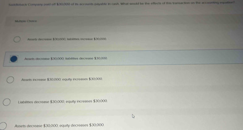 Saddleback Company paid off $30,000 of its accounts payable in cash. What would be the effects of this transaction on the accounting equation?
Multiple Choice
Assets decrease $30,000; liabilities increase $30,000.
Assets decrease $30,000; liabilities decrease $30,000
Assets increase $30,000; equity increases $30,000.
Liabilities decrease $30,000; equity increases $30,000.
Assets decrease $30,000; equity decreases $30,000.