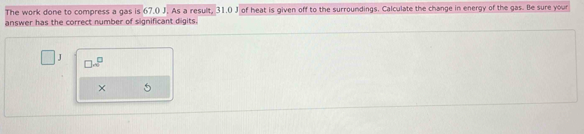 The work done to compress a gas is 67.0 J. As a result, 31.0 J of heat is given off to the surroundings. Calculate the change in energy of the gas. Be sure your 
answer has the correct number of significant digits.
J □ * 10^(□)
×