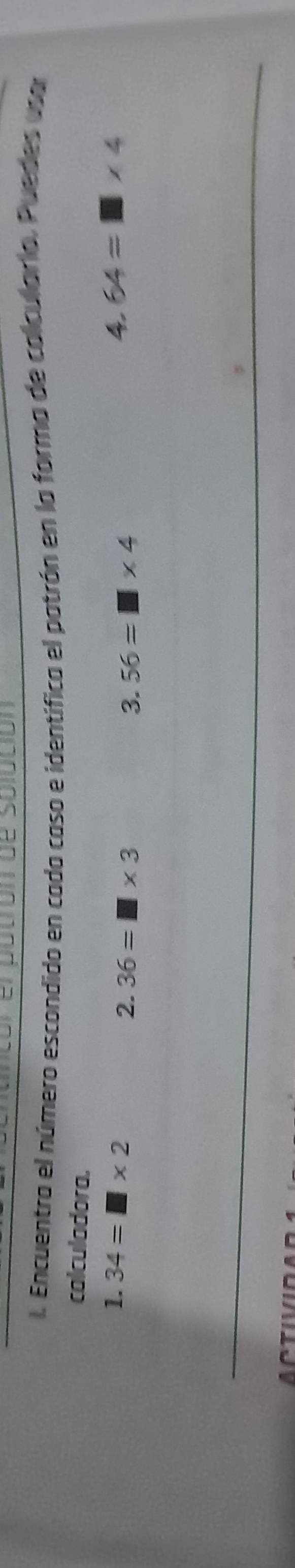 Encuentra el número escondido en cado caso e identífica el patrón en la forma de calcularia, Puedes usar 
calculadora. 
1. 34=□ * 2 36=□ * 3
2. 
3. 56=□ * 4
4. 64=□ * 4