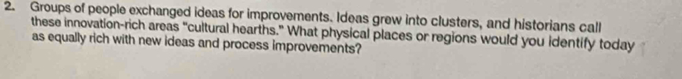 Groups of people exchanged ideas for improvements. Ideas grew into clusters, and historians call 
these innovation-rich areas “cultural hearths.” What physical places or regions would you identify today 
as equally rich with new ideas and process improvements?