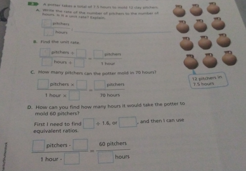 A potter takes a total of 7.5 hours to mold 12 clay pitchers. 
A. Write the rate of the number of pitchers to the number of 
hours. Is it a unit rate? Explain.
g(x)= pitchers 
_ ) 
overline  ; 
overline □  hours _ 
B. Find the unit rate. 
□ pitcher  (5/ □ )// □  = □ pitehers/1hour 
□ hours L 
. 
C. How many pitchers can the potter mold in 70 hours?
 (□ pitchers* □ )/1hour* □  = □ pitchers/70hours 
12 pitchers in
7.5 hours
1hour
D. How can you find how many hours it would take the potter to 
mold 60 pitchers? 
First I need to find □ / 1.6 , or □ , and then I can use 
equivalent ratios.
 □ pitchers· □ /1hour· □  = 60pitchers/□ hours 