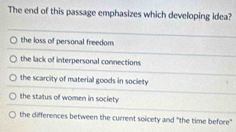 The end of this passage emphasizes which developing idea?
the loss of personal freedom
the lack of interpersonal connections
the scarcity of material goods in society
the status of women in society
the differences between the current soicety and "the time before"