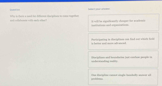 Question Select your answer.
Why is there a need for different disciplines to come together
and collaborate with each other? It will be significantly cheaper for academic
institutions and organizations.
Participating in disciplines can find out which field
is better and more advanced.
Disciplines and boundaries just confuse people in
understanding reality.
One discipline cannot single-handedly answer all
problems.