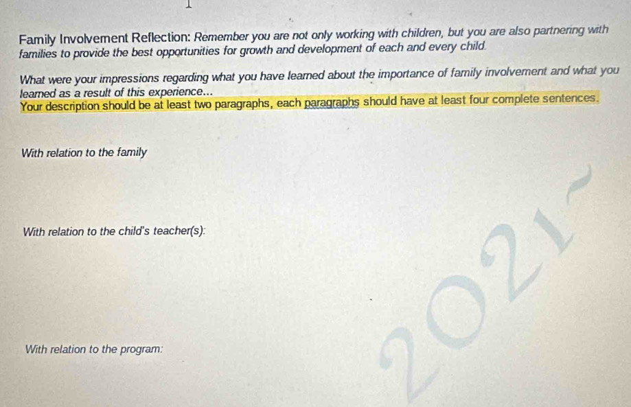 Family Involvement Reflection: Remember you are not only working with children, but you are also partnering with 
families to provide the best opportunities for growth and development of each and every child. 
What were your impressions regarding what you have learned about the importance of family involvement and what you 
learned as a result of this experience.. 
Your description should be at least two paragraphs, each paragraphs should have at least four complete sentences. 
With relation to the family 
With relation to the child's teacher(s): 
With relation to the program: