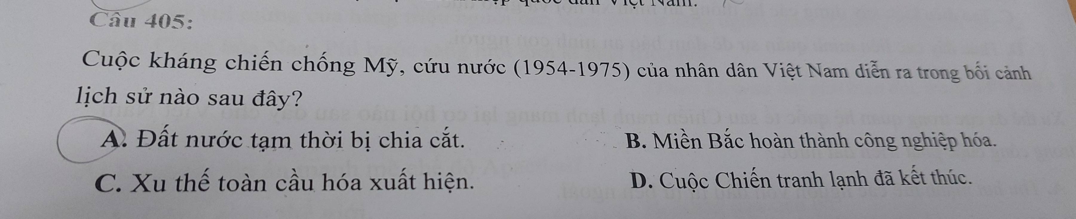 Cuộc kháng chiến chống Mỹ, cứu nước (1954-1975) của nhân dân Việt Nam diễn ra trong bối cảnh
lịch sử nào sau đây?
A. Đất nước tạm thời bị chia cắt. B. Miền Bắc hoàn thành công nghiệp hóa.
C. Xu thế toàn cầu hóa xuất hiện. D. Cuộc Chiến tranh lạnh đã kết thúc.