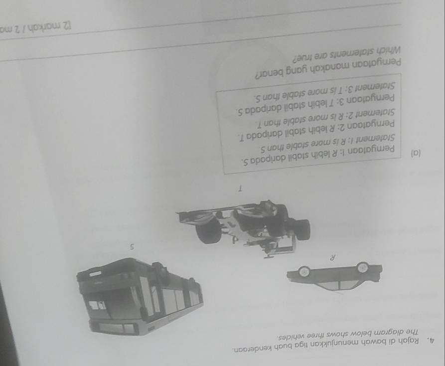 Rajah di bawah menunjukkan tiga buah kenderaan. 
The diagram below shows three vehicles.
R
T
a 
Pernyataan I: R lebih stabil daripada S. 
Statement I: R is more stable than S. 
Pernyataan 2: R lebih stabil daripada T. 
Statement 2: R is more stable than T
Pernyataan 3: 7 lebih stabil daripada S. 
Statement 3: T is more stable than S. 
_ 
Pernyataan manakah yang benar? 
Which statements are true? 
_ 
[2 markah / 2 ma