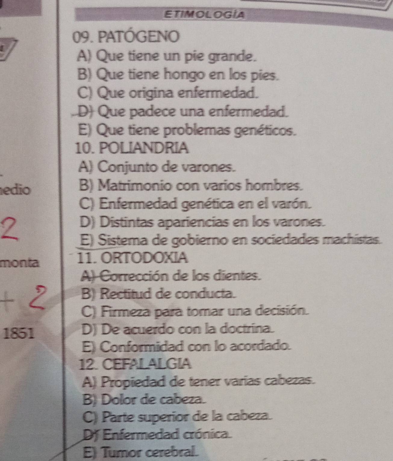 ETIMOLOGIA
09. PATÓGENO
A) Que tiene un pie grande.
B) Que tiene hongo en los pies.
C) Que origina enfermedad.
D) Que padece una enfermedad.
E) Que tiene problemas genéticos.
10. POLIANDRIA
A) Conjunto de varones.
edio
B) Matrimonio con varios hombres.
C) Enfermedad genética en el varón.
D) Distintas apariencias en los varones.
E) Sistema de gobierno en sociedades machistas.
monta
11. ORTODOXIA
A) Corrección de los dientes.
B) Rectitud de conducta.
C) Firmeza para tomar una decisión.
1851 D) De acuerdo con la doctrina.
E) Conformidad con lo acordado.
12. CEFALALGIA
A) Propiedad de tener varías cabezas.
B) Dolor de cabeza.
C) Parte superior de la cabeza.
DJ Enfermedad crónica.
E) Tumor cerebral.