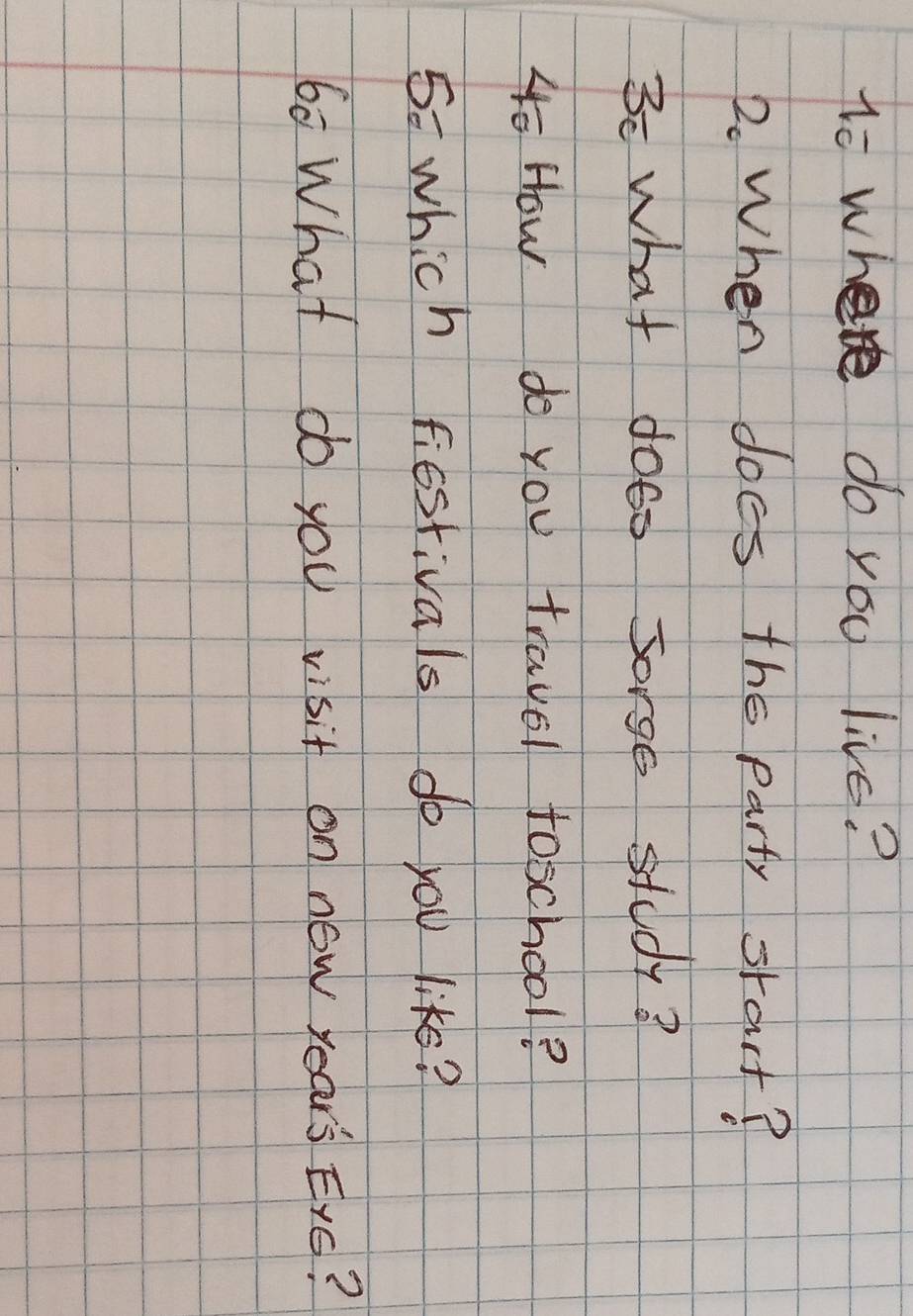 to where do you live? 
2. When does the party srart? 
3c what doto Sorgs study? 
4o How do you travel foschool? 
5= which fiestivals do you like? 
60 What do you visit on now year's Exs?