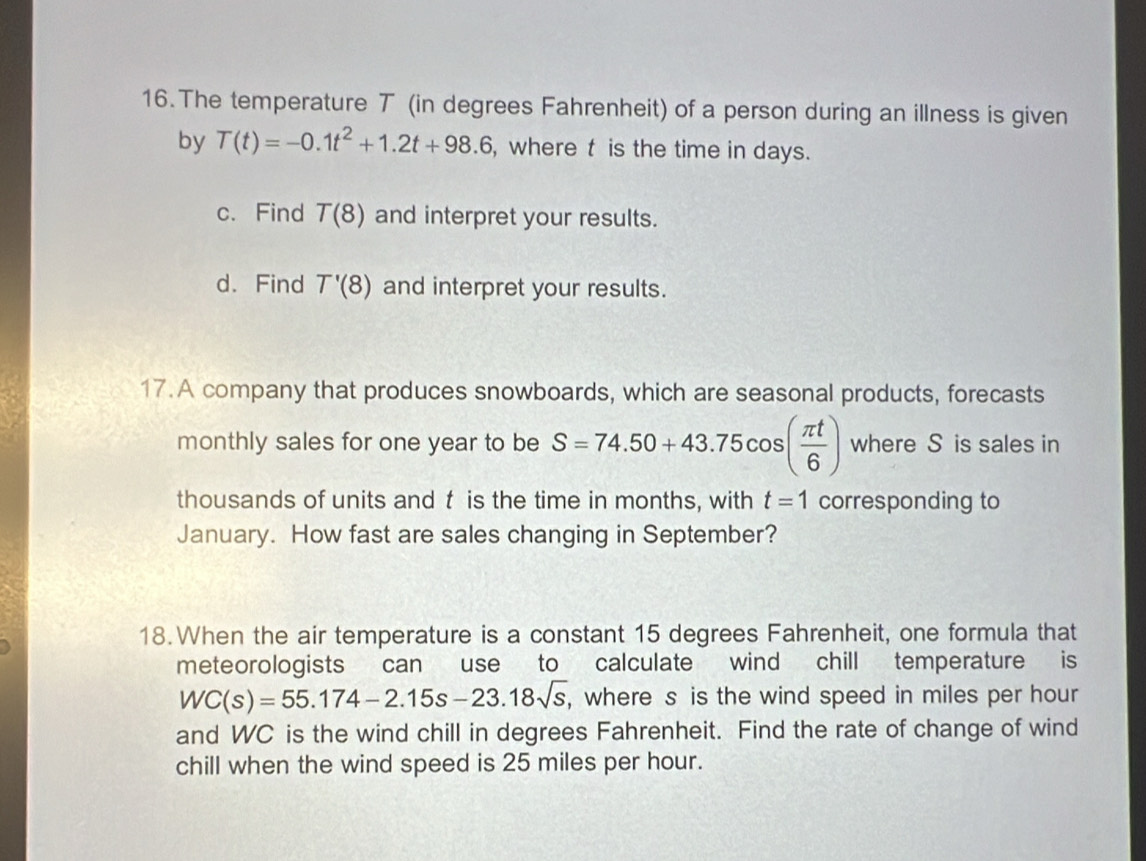 The temperature ブ (in degrees Fahrenheit) of a person during an illness is given 
by T(t)=-0.1t^2+1.2t+98.6 , where t is the time in days. 
c. Find T(8) and interpret your results. 
d. Find T'(8) and interpret your results. 
17. A company that produces snowboards, which are seasonal products, forecasts 
monthly sales for one year to be S=74.50+43.75cos ( π t/6 ) where S is sales in 
thousands of units and t is the time in months, with t=1 corresponding to 
January. How fast are sales changing in September? 
18. When the air temperature is a constant 15 degrees Fahrenheit, one formula that 
meteorologists can use to calculate wind chill temperature is
WC(s)=55.174-2.15s-23.18sqrt(s) , where s is the wind speed in miles per hour
and WC is the wind chill in degrees Fahrenheit. Find the rate of change of wind 
chill when the wind speed is 25 miles per hour.