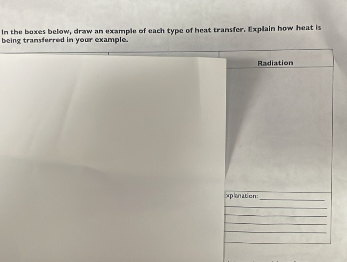 In the boxes below, draw an example of each type of heat transfer. Explain how heat is 
being transferred in your example. 
Radiation 
Explanation:_ 
_ 
_ 
_ 
_