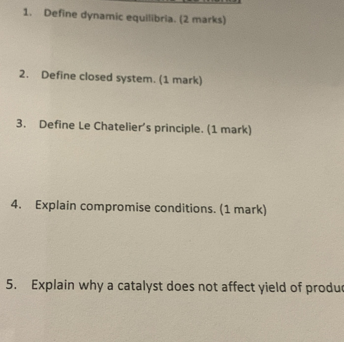 Define dynamic equilibria. (2 marks) 
2. Define closed system. (1 mark) 
3. Define Le Chatelier’s principle. (1 mark) 
4. Explain compromise conditions. (1 mark) 
5. Explain why a catalyst does not affect yield of produd