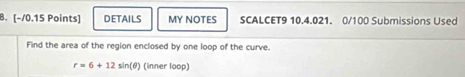 DETAILS MY NOTES SCALCET9 10.4.021. 0/100 Submissions Used 
Find the area of the region enclosed by one loop of the curve.
r=6+12sin (θ ) (inner loop)