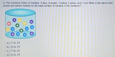 The container holds 15 marbles: 5 blue, 4 purple, 3 yellow, 2 green, and 1 red. What is the ratio of the
purple and yellow marbles to the total number of marbles in the container .
a.) 7 to 14
b.) 8 to 15
c.) 7 to 15
d.) 6 to 14