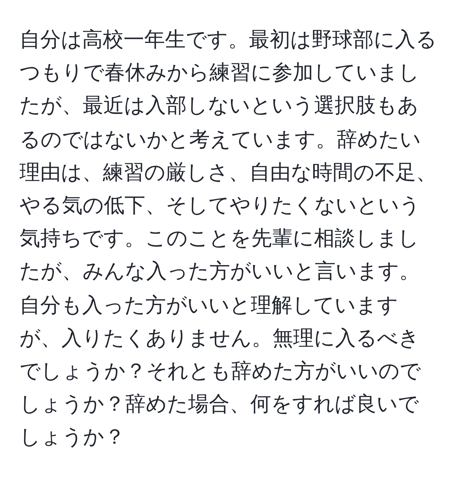 自分は高校一年生です。最初は野球部に入るつもりで春休みから練習に参加していましたが、最近は入部しないという選択肢もあるのではないかと考えています。辞めたい理由は、練習の厳しさ、自由な時間の不足、やる気の低下、そしてやりたくないという気持ちです。このことを先輩に相談しましたが、みんな入った方がいいと言います。自分も入った方がいいと理解していますが、入りたくありません。無理に入るべきでしょうか？それとも辞めた方がいいのでしょうか？辞めた場合、何をすれば良いでしょうか？