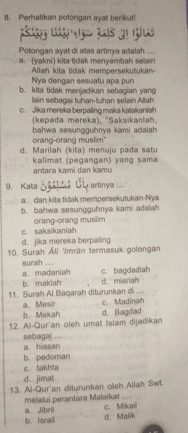 Perhatikan potongan ayat berikut!
Potongan ayat di atas artinya adalah ....
a. (yakni) kita tidak menyémbah selain
Allah kita tidak mempersekutukan-
Nya dengan sesuatu apa pun
b. kita tidak menjadikan sebagian yang
lain sebagai tuhan-tuhan selain Allah
c. Jika mereka berpaling maka katakanlah
(kepada mereka), "Saksikanlah,
bahwa sesungguhnya kami adalah
orang-orang muslim"
d. Marilah (kita) menuju pada satu
kalimat (pegangan) yang sama
antara kami dan kamu
9. Kata Egolas B artinya ....
a. dan kita tidak mempersekutukan-Nya
b. bahwa sesungguhnya kami adalah
orang-orang muslim
c. saksikanlah
d. jika mereka berpaling
10. Surah Āli ‘Imrān termasuk golongan
surah ....
a.madaniah c. bagdadiah
b. makiah d、misriah
11. Surah Al Baqarah diturunkan di ....
a. Mesir c. Madinah
b. Mekah d、Bagdad
12. Al-Qur'an oleh umat Islam dijadikan
sebagaj ....
a. hiasan
b. pedoman
c. takhta
d. jimat
13. Al-Qur'an diturunkan oleh Allah Swt.
melalui perantara Malaikat ....
a. Jibril c. Mikail
b. Israil d、Malik