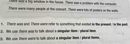 There was a big window in the house. There was a problem with the computer. 
There were many people at the concert. There were lots of posters on the walls. 
1 . There was and There were refer to something that existed in the present / in the past. 
2. We use there was to talk about a singular item / plural item. 
3. We use there were to talk about a singular item / plural items.