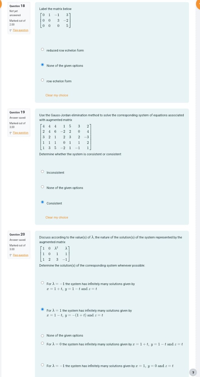 Not yet Label the matrix below
answered 
2.00
Flag question
reduced row echelon form
None of the given ontions
row echelon form
Clear my choice
Question 19
Answer saved Use the Gauss-Jordan elimination method to solve the corresponding system of equations associated
Marked out of with augmented matrix
3.00
Flag question 
Determine whether the system is consistent or consistent
Inconsistent
None of the given options
Consistent
Clear my choice
Question 20
Answer saved Discuss according to the value(s) of λ, the nature of the solution(s) of the system represented by the
augmented matrix
Marked out of
3.00
(  Flag question 
Determine the solution(s) of the corresponding system whenever possible:
For lambda =-1 the system has infinitely many solutions given by
x=1+t,y=1-t and z=t
For lambda =1 the system has infinitely many solutions given by
x=1-t,y=-(1+t) and z=t
None of the given options
Forlambda =0 the system has infinitely many solutions given by x=1+t,y=1-t and z=t
Forlambda =-1 the system has infinitely many solutions given by x=1,y=0 and z=t