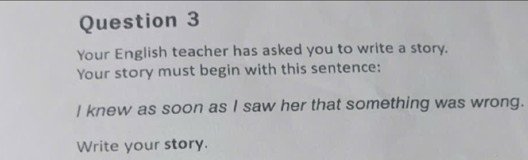 Your English teacher has asked you to write a story. 
Your story must begin with this sentence: 
I knew as soon as I saw her that something was wrong. 
Write your story.