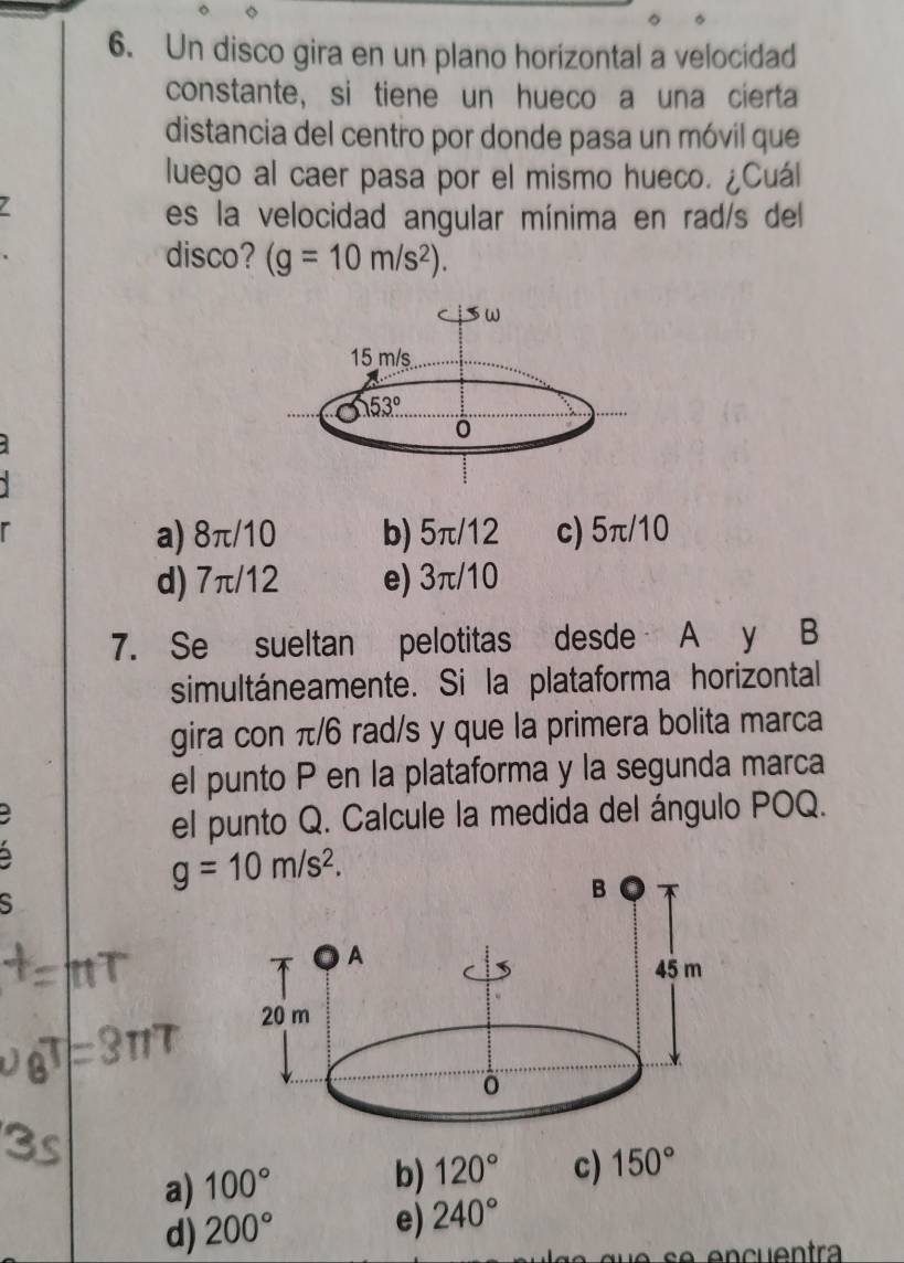 Un disco gira en un plano horizontal a velocidad
constante, si tiene un hueco a una cierta
distancia del centro por donde pasa un móvil que
luego al caer pasa por el mismo hueco. ¿Cuál
7
es la velocidad angular mínima en rad/s del
disco? (g=10m/s^2).
a) 8π/10 b) 5π/12 c) 5π/10
d) 7π/12 e) 3π/10
7. Se sueltan pelotitas desde A y B
simultáneamente. Si la plataforma horizontal
gira con π/6 rad/s y que la primera bolita marca
el punto P en la plataforma y la segunda marca
el punto Q. Calcule la medida del ángulo POQ.
g=10m/s^2.
S
a) 100°
b) 120° c) 150°
d) 200°
e) 240°