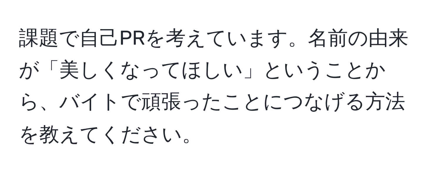 課題で自己PRを考えています。名前の由来が「美しくなってほしい」ということから、バイトで頑張ったことにつなげる方法を教えてください。