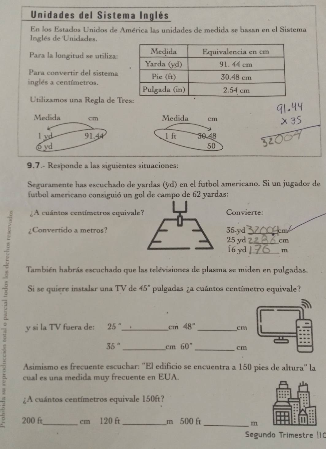 Unidades del Sistema Inglés 
En los Estados Unidos de América las unidades de medida se basan en el Sistema 
Inglés de Unidades. 
Para la longitud se utiliza: 
Para convertir del sistema 
inglés a centímetros. 
Utilizamos una Regla de Tr 
Medida cm
1 ft 30.48
50
9.7.- Responde a las siguientes situaciones: 
Seguramente has escuchado de yardas (ýd) en el futbol americano. Si un jugador de 
futbol americano consiguió un gol de campo de 62 yardas : 
A cuántos centímetros equivale?Convierte: 
¿Convertido a metros? 35-yd cm
25 yd cm
16 yd
m
B Si se quiere instalar una TV de 45'' pulgadas ¿a cuántos centímetro equivale? 
También habrás escuchado que las telévisiones de plasma se miden en pulgadas. 
y si la TV fuera de: 25'' 48''
cm
cm
35''
cm 60''
cm
Asimismo es frecuente escuchar: “El edificio se encuentra a 150 pies de altura” la 
cual es una medida muy frecuente en EUA. 
¿A cuántos centímetros equivale 150ft?
200 ft_  cm 120 ft _ m 500 ft _
m
Segundo Trimestre |10