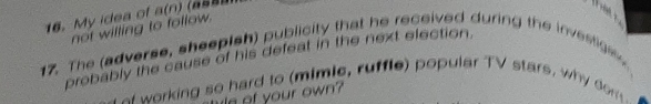 My idea of a(n)

not willing to follow. 
17. The (adverse, sheepish) publicity that he received during the investige, 
probably the cause of his defeat in the next election. 
o warking so hard to (mimie, ruffle) popular TV stars, why dom 
la of your own?
