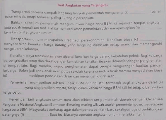 Tarif Angkutan yang Terjangkau
Transportasi terkena dampak langsung langkah pemerintah mengurangi (a) _bahan
bakar minyak, tetapi terkesan paling kurang dipersiapkan.
Bahkan, sebelum pemerintah mengumumkan harga baru BBM, di sejumlah tempat angkutan
kota sudah menaikkan tarif. Hal itu memberi kesan pemerintah tidak mempersiapkan (b)_
kenaikan tarif angkutan umum.
Transportasi umum merupakan urat nadi perekonomian. Kenaikan biaya (c)_
menyebabkan kenaikan harga barang yang langsung dirasakan setiap orang dan memengaruhi
pengeluaran keluarga.
Kenaikan biaya transportasi akan disertai kenaikan harga barang kebutuhan pokok. Bagi keluarga
berpenghasilan tetap dan dekat dengan kemiskinan kenaikan itu akan ditransfer dengan penghematan
di tempat lain. Bagi mereka, wujud penghematan dapat berupa pengurangan kualitas pangan
keluarga, Boleh jadi anak-anak akan putus sekolah karena orangtua tidak mampu menyediakan biaya
(d)_ meskipun pendidikan dasar dan menengah digratiskan.
Pemerintah memberikan subsidi untuk BBM nonindustri, termasuk bagi angkutan darat (e)
_yang dioperasikan swasta, tetapi dalam kenaikan harga BBM kali ini tetap diberlakukan
harga baru.
Penentuan tarif angkutan umum baru akan dibicarakan pemerintah daerah dengan Organisasi
Pengusaha Nasional Angkutan Bermotor di masing-masing wilayah setelah pemerintah pusat menetapkan
harga baru BBM. Masyarakat berharap agar dalam penetapan tarif baru sekaligus juga diperhitungkan
datangnya (f)_ . Saat itu, biasanya operator angkutan umum menaikkan tarif.